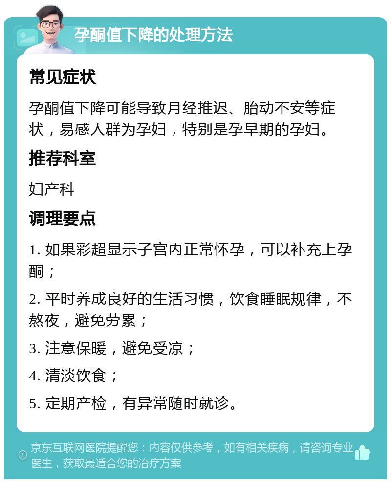 孕酮值下降的处理方法 常见症状 孕酮值下降可能导致月经推迟、胎动不安等症状，易感人群为孕妇，特别是孕早期的孕妇。 推荐科室 妇产科 调理要点 1. 如果彩超显示子宫内正常怀孕，可以补充上孕酮； 2. 平时养成良好的生活习惯，饮食睡眠规律，不熬夜，避免劳累； 3. 注意保暖，避免受凉； 4. 清淡饮食； 5. 定期产检，有异常随时就诊。