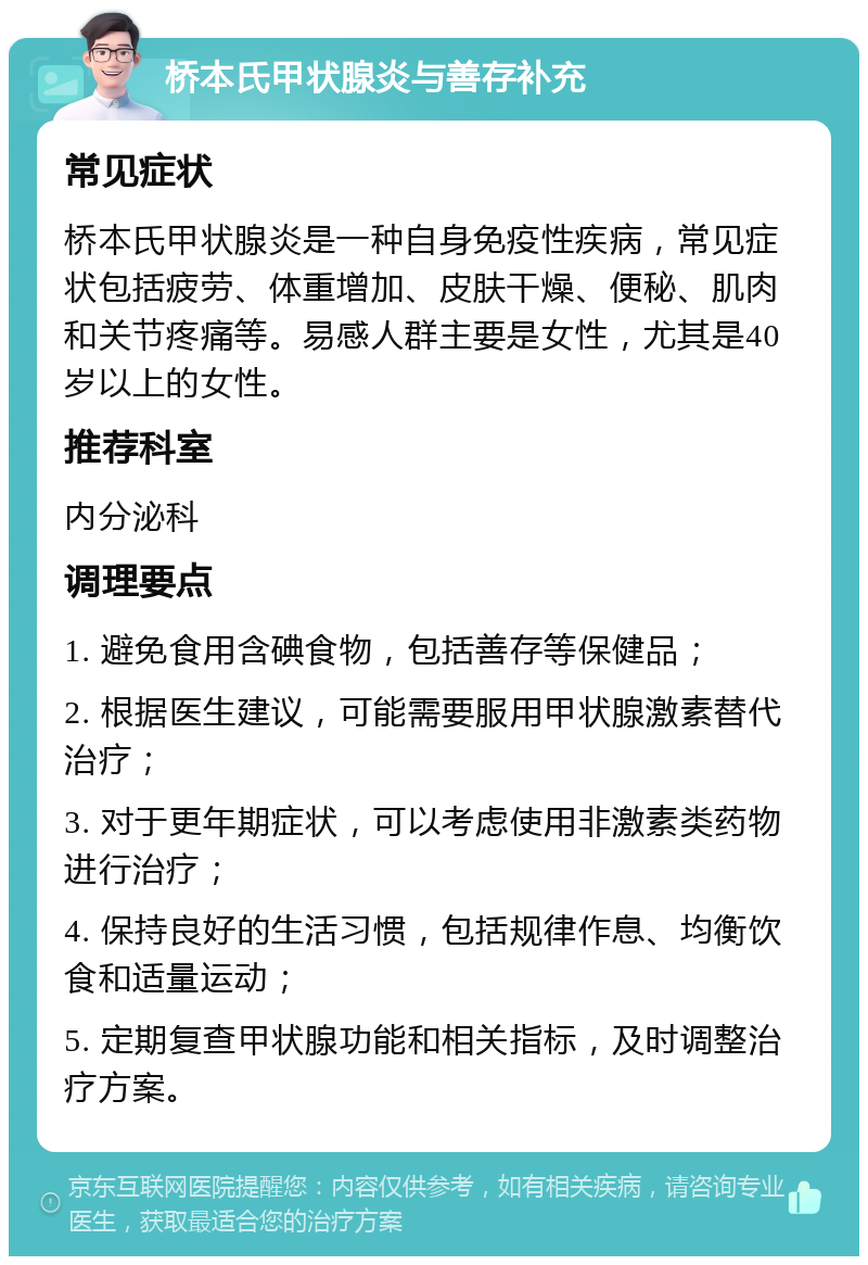 桥本氏甲状腺炎与善存补充 常见症状 桥本氏甲状腺炎是一种自身免疫性疾病，常见症状包括疲劳、体重增加、皮肤干燥、便秘、肌肉和关节疼痛等。易感人群主要是女性，尤其是40岁以上的女性。 推荐科室 内分泌科 调理要点 1. 避免食用含碘食物，包括善存等保健品； 2. 根据医生建议，可能需要服用甲状腺激素替代治疗； 3. 对于更年期症状，可以考虑使用非激素类药物进行治疗； 4. 保持良好的生活习惯，包括规律作息、均衡饮食和适量运动； 5. 定期复查甲状腺功能和相关指标，及时调整治疗方案。