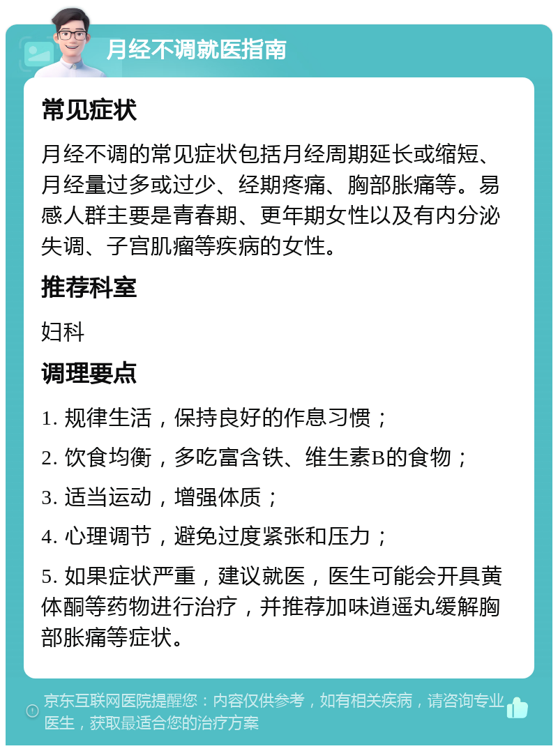 月经不调就医指南 常见症状 月经不调的常见症状包括月经周期延长或缩短、月经量过多或过少、经期疼痛、胸部胀痛等。易感人群主要是青春期、更年期女性以及有内分泌失调、子宫肌瘤等疾病的女性。 推荐科室 妇科 调理要点 1. 规律生活，保持良好的作息习惯； 2. 饮食均衡，多吃富含铁、维生素B的食物； 3. 适当运动，增强体质； 4. 心理调节，避免过度紧张和压力； 5. 如果症状严重，建议就医，医生可能会开具黄体酮等药物进行治疗，并推荐加味逍遥丸缓解胸部胀痛等症状。