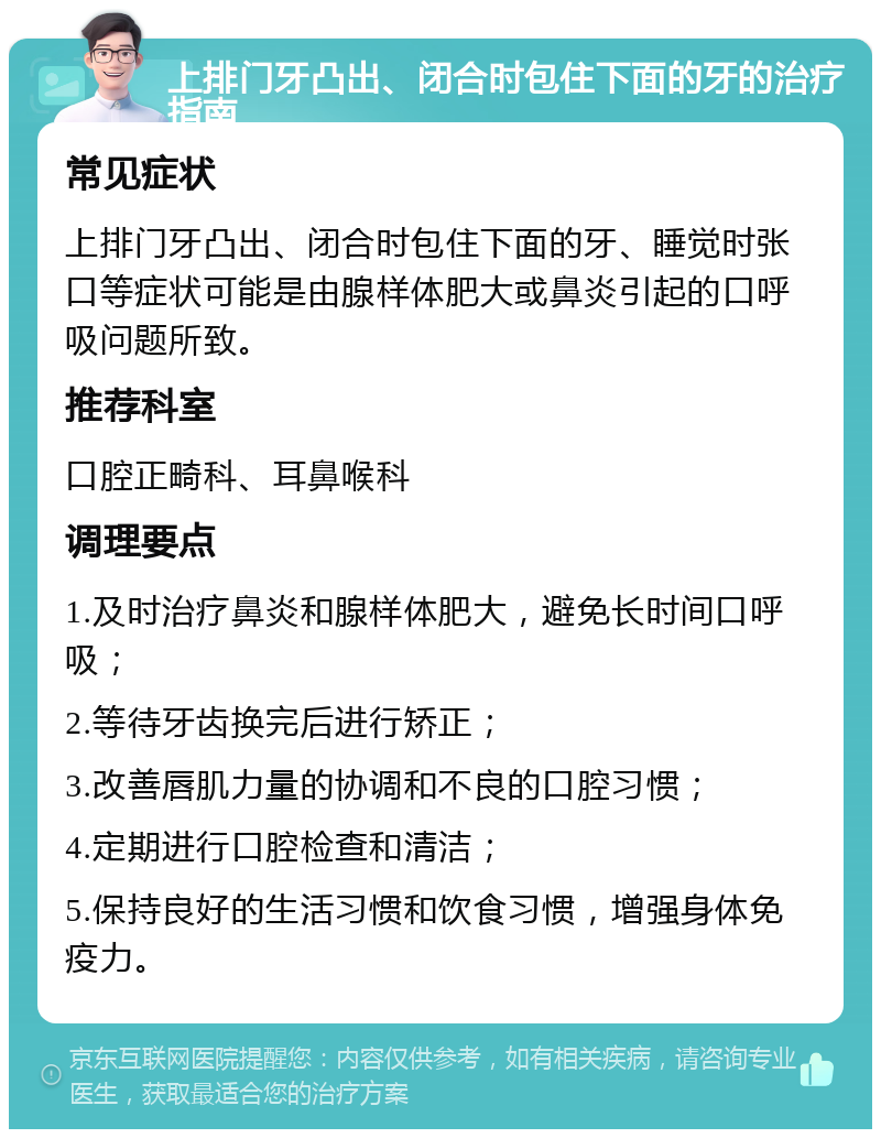 上排门牙凸出、闭合时包住下面的牙的治疗指南 常见症状 上排门牙凸出、闭合时包住下面的牙、睡觉时张口等症状可能是由腺样体肥大或鼻炎引起的口呼吸问题所致。 推荐科室 口腔正畸科、耳鼻喉科 调理要点 1.及时治疗鼻炎和腺样体肥大，避免长时间口呼吸； 2.等待牙齿换完后进行矫正； 3.改善唇肌力量的协调和不良的口腔习惯； 4.定期进行口腔检查和清洁； 5.保持良好的生活习惯和饮食习惯，增强身体免疫力。