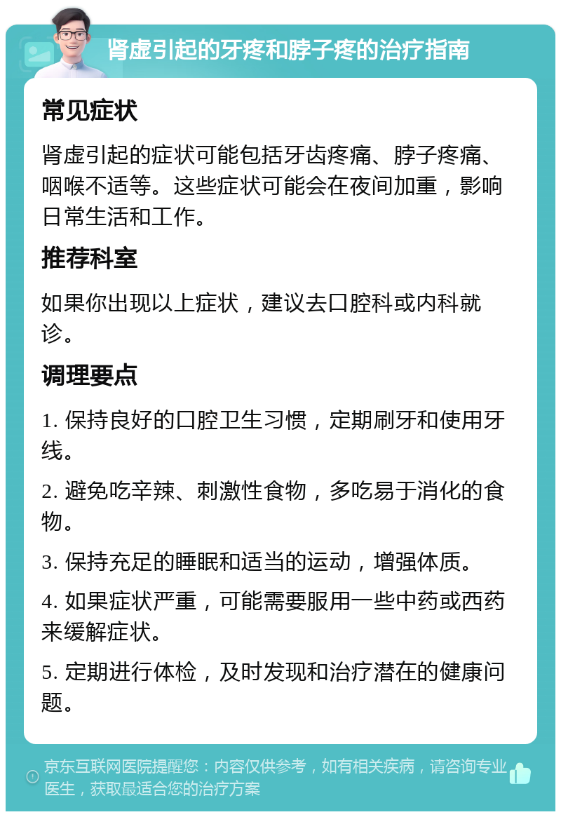 肾虚引起的牙疼和脖子疼的治疗指南 常见症状 肾虚引起的症状可能包括牙齿疼痛、脖子疼痛、咽喉不适等。这些症状可能会在夜间加重，影响日常生活和工作。 推荐科室 如果你出现以上症状，建议去口腔科或内科就诊。 调理要点 1. 保持良好的口腔卫生习惯，定期刷牙和使用牙线。 2. 避免吃辛辣、刺激性食物，多吃易于消化的食物。 3. 保持充足的睡眠和适当的运动，增强体质。 4. 如果症状严重，可能需要服用一些中药或西药来缓解症状。 5. 定期进行体检，及时发现和治疗潜在的健康问题。