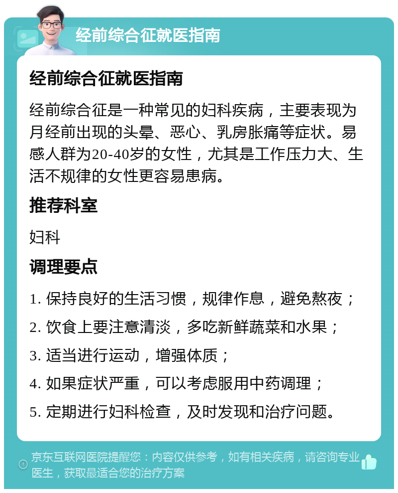 经前综合征就医指南 经前综合征就医指南 经前综合征是一种常见的妇科疾病，主要表现为月经前出现的头晕、恶心、乳房胀痛等症状。易感人群为20-40岁的女性，尤其是工作压力大、生活不规律的女性更容易患病。 推荐科室 妇科 调理要点 1. 保持良好的生活习惯，规律作息，避免熬夜； 2. 饮食上要注意清淡，多吃新鲜蔬菜和水果； 3. 适当进行运动，增强体质； 4. 如果症状严重，可以考虑服用中药调理； 5. 定期进行妇科检查，及时发现和治疗问题。