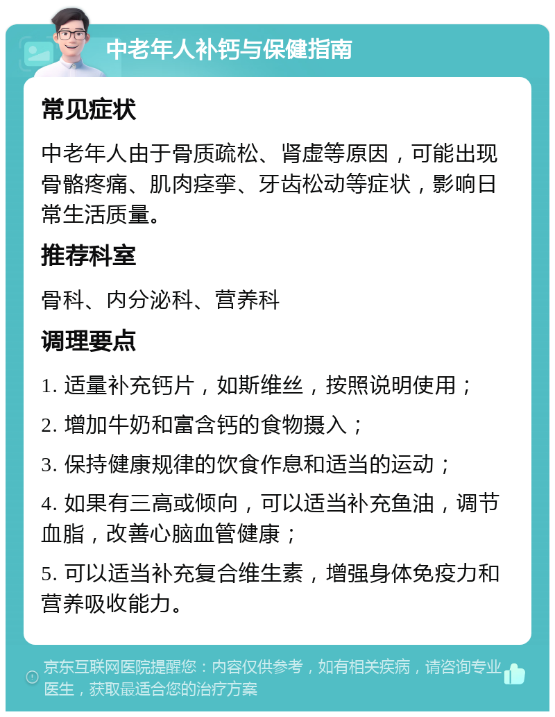 中老年人补钙与保健指南 常见症状 中老年人由于骨质疏松、肾虚等原因，可能出现骨骼疼痛、肌肉痉挛、牙齿松动等症状，影响日常生活质量。 推荐科室 骨科、内分泌科、营养科 调理要点 1. 适量补充钙片，如斯维丝，按照说明使用； 2. 增加牛奶和富含钙的食物摄入； 3. 保持健康规律的饮食作息和适当的运动； 4. 如果有三高或倾向，可以适当补充鱼油，调节血脂，改善心脑血管健康； 5. 可以适当补充复合维生素，增强身体免疫力和营养吸收能力。