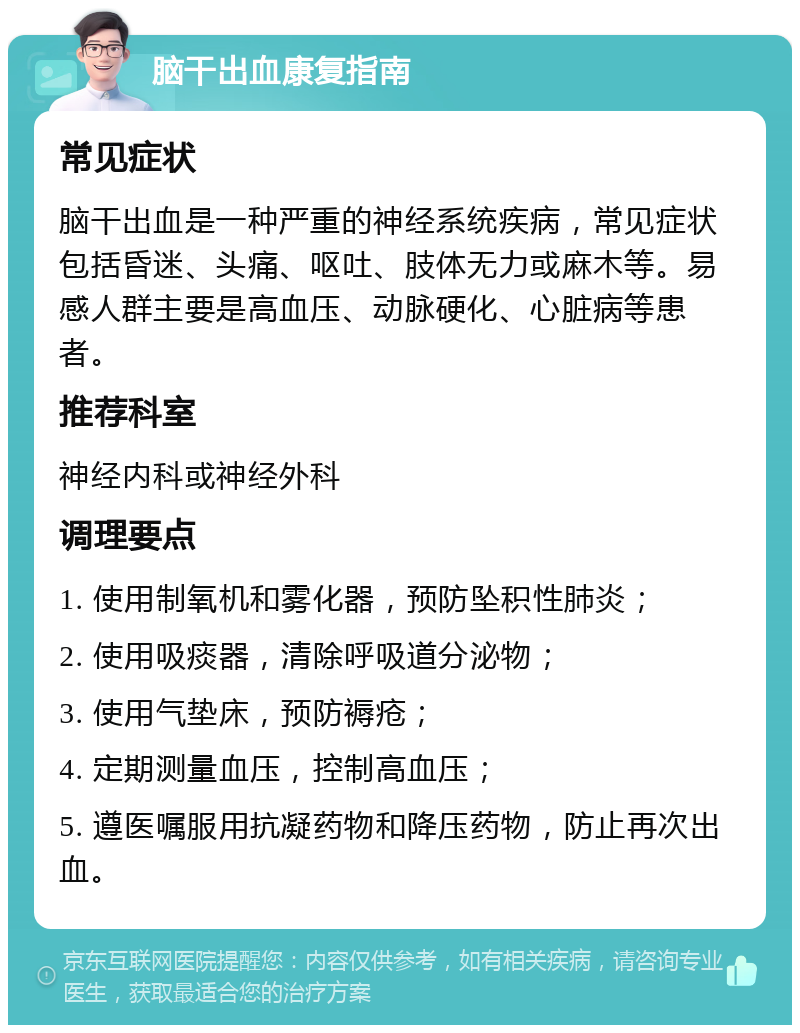 脑干出血康复指南 常见症状 脑干出血是一种严重的神经系统疾病，常见症状包括昏迷、头痛、呕吐、肢体无力或麻木等。易感人群主要是高血压、动脉硬化、心脏病等患者。 推荐科室 神经内科或神经外科 调理要点 1. 使用制氧机和雾化器，预防坠积性肺炎； 2. 使用吸痰器，清除呼吸道分泌物； 3. 使用气垫床，预防褥疮； 4. 定期测量血压，控制高血压； 5. 遵医嘱服用抗凝药物和降压药物，防止再次出血。