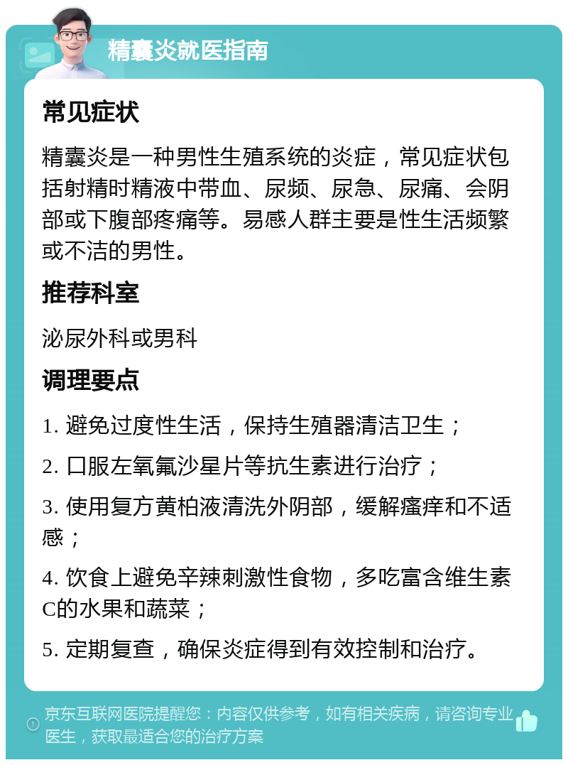 精囊炎就医指南 常见症状 精囊炎是一种男性生殖系统的炎症，常见症状包括射精时精液中带血、尿频、尿急、尿痛、会阴部或下腹部疼痛等。易感人群主要是性生活频繁或不洁的男性。 推荐科室 泌尿外科或男科 调理要点 1. 避免过度性生活，保持生殖器清洁卫生； 2. 口服左氧氟沙星片等抗生素进行治疗； 3. 使用复方黄柏液清洗外阴部，缓解瘙痒和不适感； 4. 饮食上避免辛辣刺激性食物，多吃富含维生素C的水果和蔬菜； 5. 定期复查，确保炎症得到有效控制和治疗。