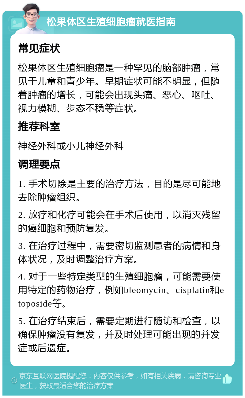 松果体区生殖细胞瘤就医指南 常见症状 松果体区生殖细胞瘤是一种罕见的脑部肿瘤，常见于儿童和青少年。早期症状可能不明显，但随着肿瘤的增长，可能会出现头痛、恶心、呕吐、视力模糊、步态不稳等症状。 推荐科室 神经外科或小儿神经外科 调理要点 1. 手术切除是主要的治疗方法，目的是尽可能地去除肿瘤组织。 2. 放疗和化疗可能会在手术后使用，以消灭残留的癌细胞和预防复发。 3. 在治疗过程中，需要密切监测患者的病情和身体状况，及时调整治疗方案。 4. 对于一些特定类型的生殖细胞瘤，可能需要使用特定的药物治疗，例如bleomycin、cisplatin和etoposide等。 5. 在治疗结束后，需要定期进行随访和检查，以确保肿瘤没有复发，并及时处理可能出现的并发症或后遗症。