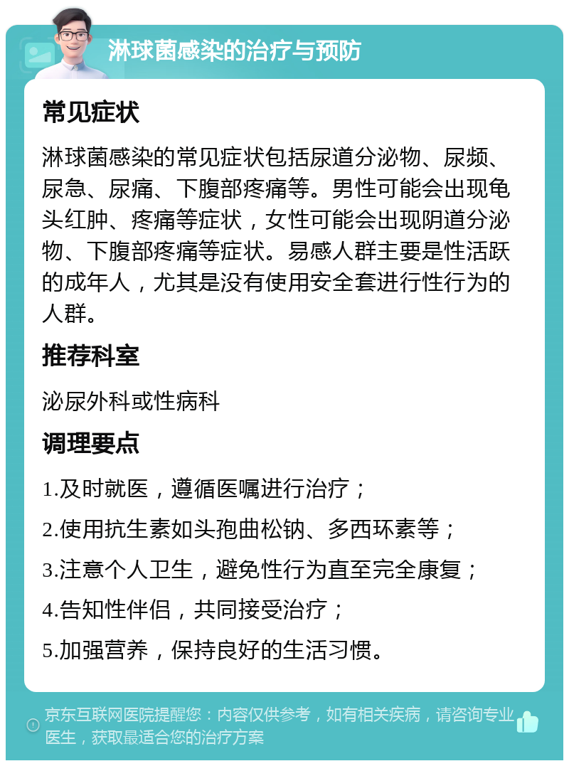 淋球菌感染的治疗与预防 常见症状 淋球菌感染的常见症状包括尿道分泌物、尿频、尿急、尿痛、下腹部疼痛等。男性可能会出现龟头红肿、疼痛等症状，女性可能会出现阴道分泌物、下腹部疼痛等症状。易感人群主要是性活跃的成年人，尤其是没有使用安全套进行性行为的人群。 推荐科室 泌尿外科或性病科 调理要点 1.及时就医，遵循医嘱进行治疗； 2.使用抗生素如头孢曲松钠、多西环素等； 3.注意个人卫生，避免性行为直至完全康复； 4.告知性伴侣，共同接受治疗； 5.加强营养，保持良好的生活习惯。