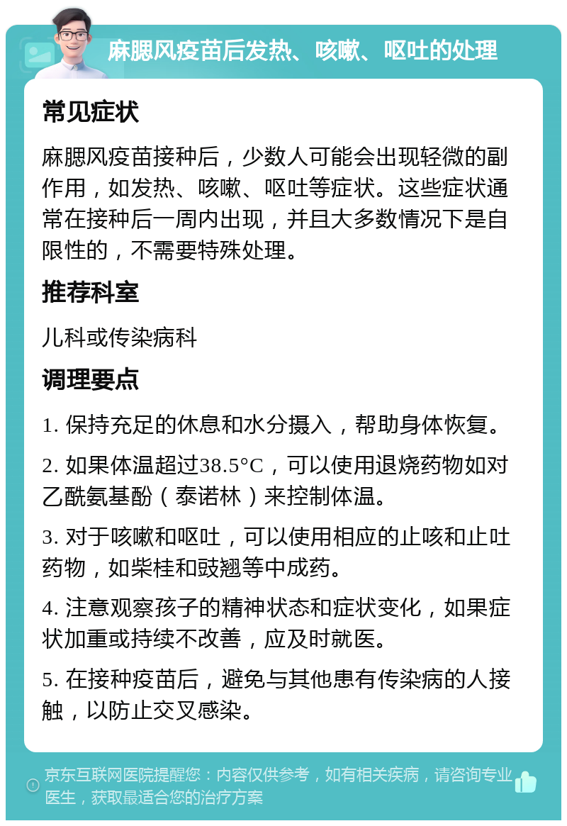 麻腮风疫苗后发热、咳嗽、呕吐的处理 常见症状 麻腮风疫苗接种后，少数人可能会出现轻微的副作用，如发热、咳嗽、呕吐等症状。这些症状通常在接种后一周内出现，并且大多数情况下是自限性的，不需要特殊处理。 推荐科室 儿科或传染病科 调理要点 1. 保持充足的休息和水分摄入，帮助身体恢复。 2. 如果体温超过38.5°C，可以使用退烧药物如对乙酰氨基酚（泰诺林）来控制体温。 3. 对于咳嗽和呕吐，可以使用相应的止咳和止吐药物，如柴桂和豉翘等中成药。 4. 注意观察孩子的精神状态和症状变化，如果症状加重或持续不改善，应及时就医。 5. 在接种疫苗后，避免与其他患有传染病的人接触，以防止交叉感染。