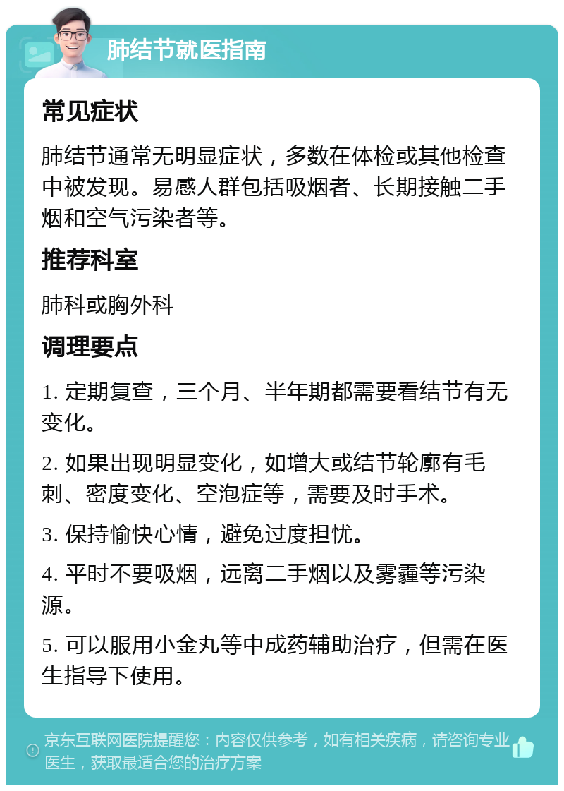 肺结节就医指南 常见症状 肺结节通常无明显症状，多数在体检或其他检查中被发现。易感人群包括吸烟者、长期接触二手烟和空气污染者等。 推荐科室 肺科或胸外科 调理要点 1. 定期复查，三个月、半年期都需要看结节有无变化。 2. 如果出现明显变化，如增大或结节轮廓有毛刺、密度变化、空泡症等，需要及时手术。 3. 保持愉快心情，避免过度担忧。 4. 平时不要吸烟，远离二手烟以及雾霾等污染源。 5. 可以服用小金丸等中成药辅助治疗，但需在医生指导下使用。