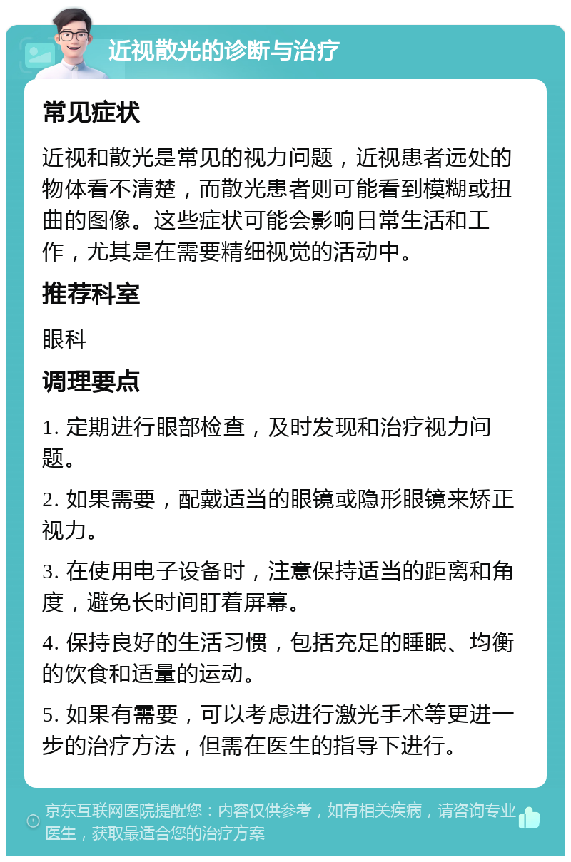 近视散光的诊断与治疗 常见症状 近视和散光是常见的视力问题，近视患者远处的物体看不清楚，而散光患者则可能看到模糊或扭曲的图像。这些症状可能会影响日常生活和工作，尤其是在需要精细视觉的活动中。 推荐科室 眼科 调理要点 1. 定期进行眼部检查，及时发现和治疗视力问题。 2. 如果需要，配戴适当的眼镜或隐形眼镜来矫正视力。 3. 在使用电子设备时，注意保持适当的距离和角度，避免长时间盯着屏幕。 4. 保持良好的生活习惯，包括充足的睡眠、均衡的饮食和适量的运动。 5. 如果有需要，可以考虑进行激光手术等更进一步的治疗方法，但需在医生的指导下进行。