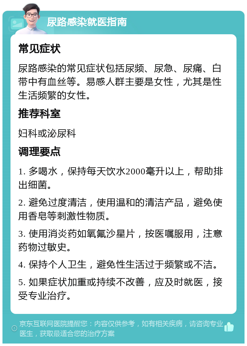 尿路感染就医指南 常见症状 尿路感染的常见症状包括尿频、尿急、尿痛、白带中有血丝等。易感人群主要是女性，尤其是性生活频繁的女性。 推荐科室 妇科或泌尿科 调理要点 1. 多喝水，保持每天饮水2000毫升以上，帮助排出细菌。 2. 避免过度清洁，使用温和的清洁产品，避免使用香皂等刺激性物质。 3. 使用消炎药如氧氟沙星片，按医嘱服用，注意药物过敏史。 4. 保持个人卫生，避免性生活过于频繁或不洁。 5. 如果症状加重或持续不改善，应及时就医，接受专业治疗。