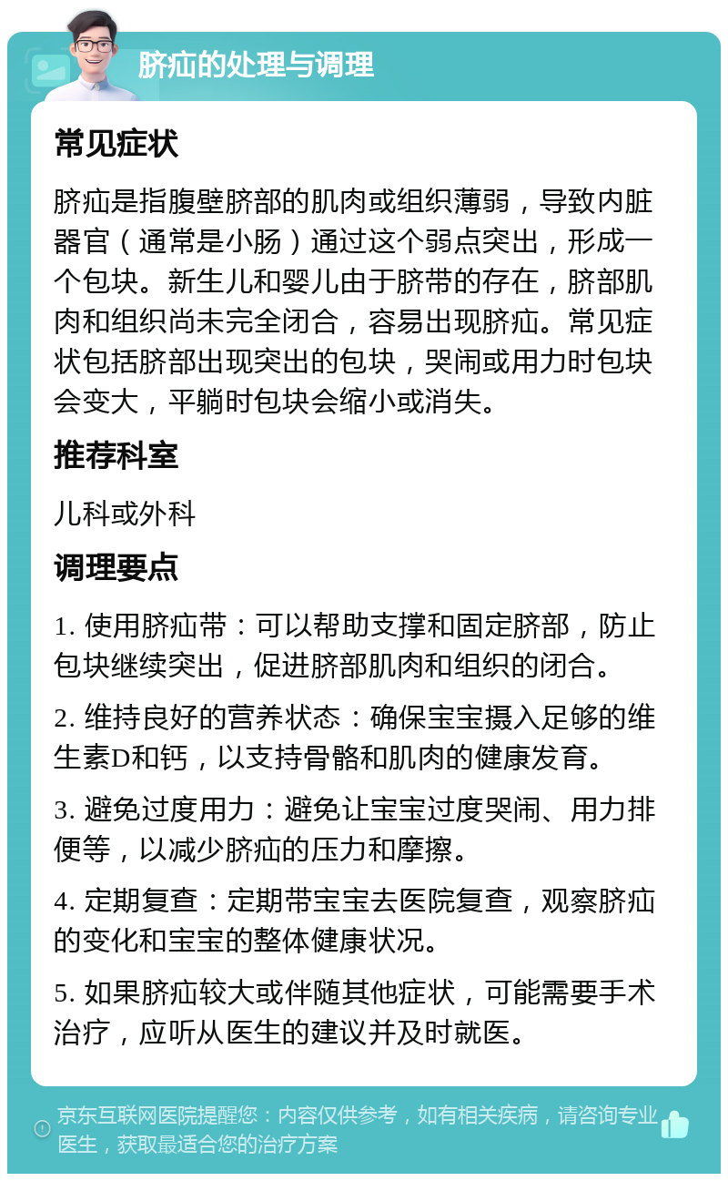 脐疝的处理与调理 常见症状 脐疝是指腹壁脐部的肌肉或组织薄弱，导致内脏器官（通常是小肠）通过这个弱点突出，形成一个包块。新生儿和婴儿由于脐带的存在，脐部肌肉和组织尚未完全闭合，容易出现脐疝。常见症状包括脐部出现突出的包块，哭闹或用力时包块会变大，平躺时包块会缩小或消失。 推荐科室 儿科或外科 调理要点 1. 使用脐疝带：可以帮助支撑和固定脐部，防止包块继续突出，促进脐部肌肉和组织的闭合。 2. 维持良好的营养状态：确保宝宝摄入足够的维生素D和钙，以支持骨骼和肌肉的健康发育。 3. 避免过度用力：避免让宝宝过度哭闹、用力排便等，以减少脐疝的压力和摩擦。 4. 定期复查：定期带宝宝去医院复查，观察脐疝的变化和宝宝的整体健康状况。 5. 如果脐疝较大或伴随其他症状，可能需要手术治疗，应听从医生的建议并及时就医。