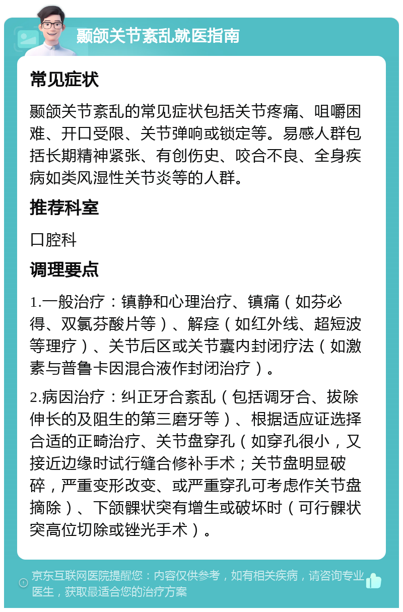 颞颌关节紊乱就医指南 常见症状 颞颌关节紊乱的常见症状包括关节疼痛、咀嚼困难、开口受限、关节弹响或锁定等。易感人群包括长期精神紧张、有创伤史、咬合不良、全身疾病如类风湿性关节炎等的人群。 推荐科室 口腔科 调理要点 1.一般治疗：镇静和心理治疗、镇痛（如芬必得、双氯芬酸片等）、解痉（如红外线、超短波等理疗）、关节后区或关节囊内封闭疗法（如激素与普鲁卡因混合液作封闭治疗）。 2.病因治疗：纠正牙合紊乱（包括调牙合、拔除伸长的及阻生的第三磨牙等）、根据适应证选择合适的正畸治疗、关节盘穿孔（如穿孔很小，又接近边缘时试行缝合修补手术；关节盘明显破碎，严重变形改变、或严重穿孔可考虑作关节盘摘除）、下颌髁状突有增生或破坏时（可行髁状突高位切除或锉光手术）。