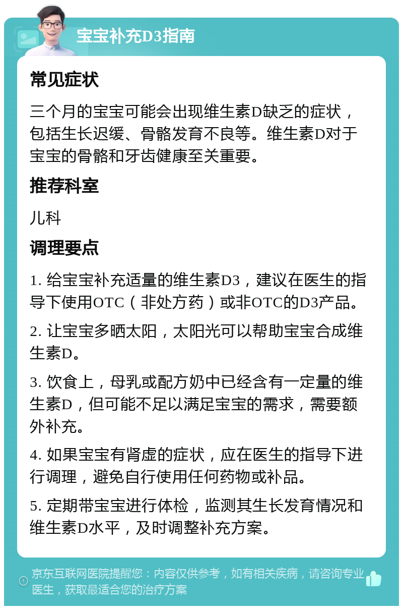 宝宝补充D3指南 常见症状 三个月的宝宝可能会出现维生素D缺乏的症状，包括生长迟缓、骨骼发育不良等。维生素D对于宝宝的骨骼和牙齿健康至关重要。 推荐科室 儿科 调理要点 1. 给宝宝补充适量的维生素D3，建议在医生的指导下使用OTC（非处方药）或非OTC的D3产品。 2. 让宝宝多晒太阳，太阳光可以帮助宝宝合成维生素D。 3. 饮食上，母乳或配方奶中已经含有一定量的维生素D，但可能不足以满足宝宝的需求，需要额外补充。 4. 如果宝宝有肾虚的症状，应在医生的指导下进行调理，避免自行使用任何药物或补品。 5. 定期带宝宝进行体检，监测其生长发育情况和维生素D水平，及时调整补充方案。