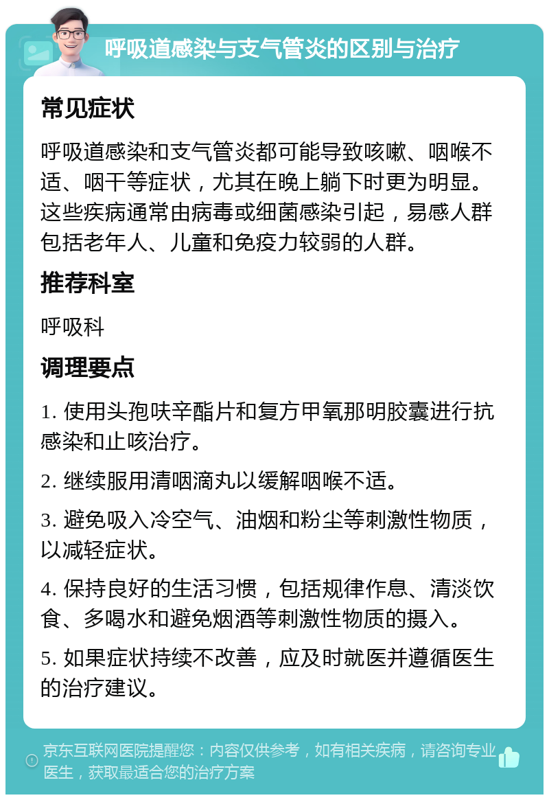 呼吸道感染与支气管炎的区别与治疗 常见症状 呼吸道感染和支气管炎都可能导致咳嗽、咽喉不适、咽干等症状，尤其在晚上躺下时更为明显。这些疾病通常由病毒或细菌感染引起，易感人群包括老年人、儿童和免疫力较弱的人群。 推荐科室 呼吸科 调理要点 1. 使用头孢呋辛酯片和复方甲氧那明胶囊进行抗感染和止咳治疗。 2. 继续服用清咽滴丸以缓解咽喉不适。 3. 避免吸入冷空气、油烟和粉尘等刺激性物质，以减轻症状。 4. 保持良好的生活习惯，包括规律作息、清淡饮食、多喝水和避免烟酒等刺激性物质的摄入。 5. 如果症状持续不改善，应及时就医并遵循医生的治疗建议。