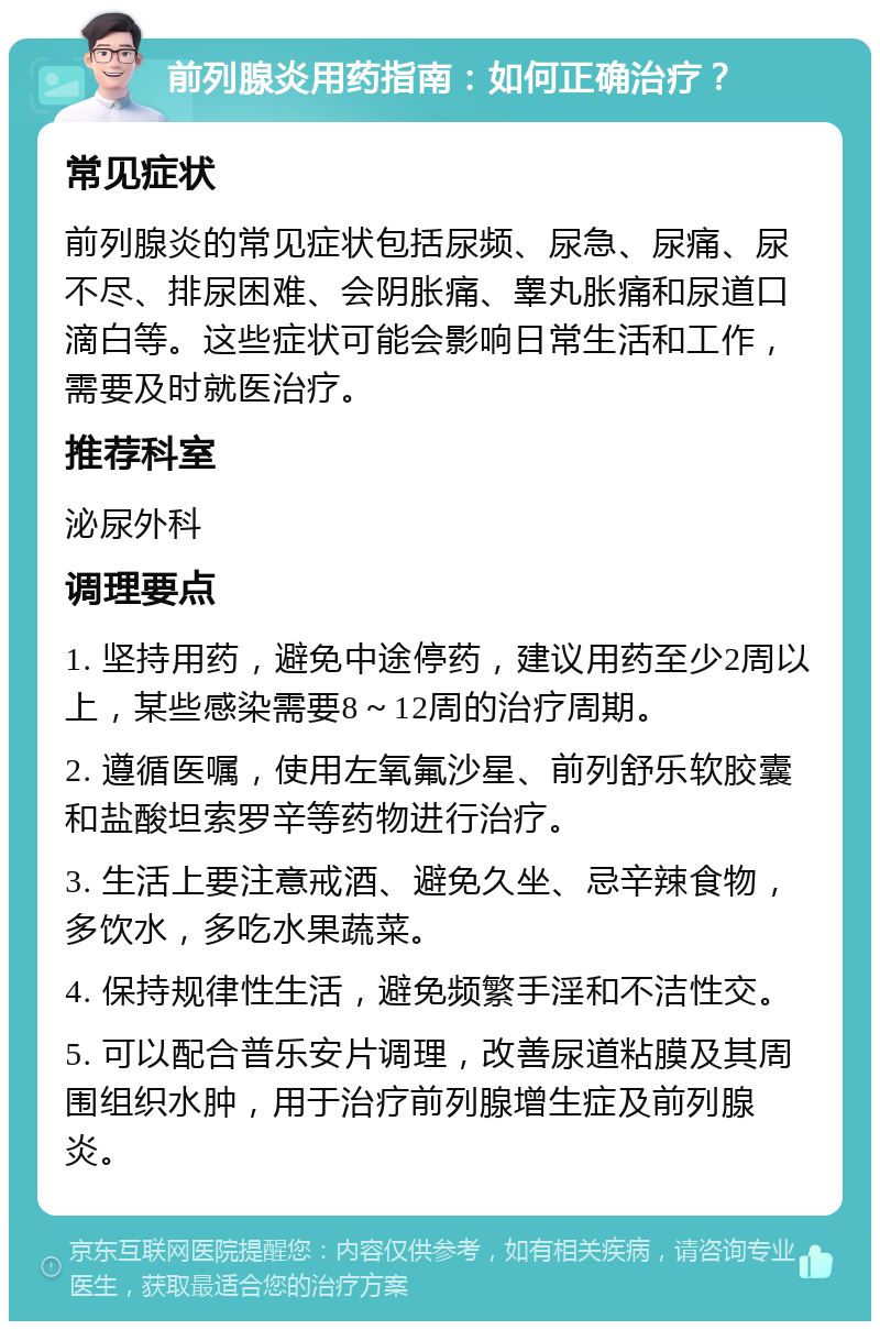 前列腺炎用药指南：如何正确治疗？ 常见症状 前列腺炎的常见症状包括尿频、尿急、尿痛、尿不尽、排尿困难、会阴胀痛、睾丸胀痛和尿道口滴白等。这些症状可能会影响日常生活和工作，需要及时就医治疗。 推荐科室 泌尿外科 调理要点 1. 坚持用药，避免中途停药，建议用药至少2周以上，某些感染需要8～12周的治疗周期。 2. 遵循医嘱，使用左氧氟沙星、前列舒乐软胶囊和盐酸坦索罗辛等药物进行治疗。 3. 生活上要注意戒酒、避免久坐、忌辛辣食物，多饮水，多吃水果蔬菜。 4. 保持规律性生活，避免频繁手淫和不洁性交。 5. 可以配合普乐安片调理，改善尿道粘膜及其周围组织水肿，用于治疗前列腺增生症及前列腺炎。