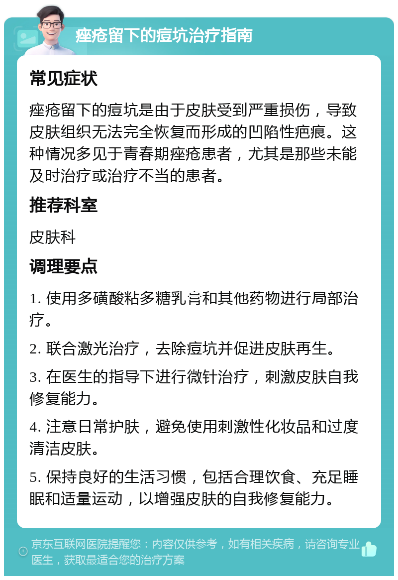 痤疮留下的痘坑治疗指南 常见症状 痤疮留下的痘坑是由于皮肤受到严重损伤，导致皮肤组织无法完全恢复而形成的凹陷性疤痕。这种情况多见于青春期痤疮患者，尤其是那些未能及时治疗或治疗不当的患者。 推荐科室 皮肤科 调理要点 1. 使用多磺酸粘多糖乳膏和其他药物进行局部治疗。 2. 联合激光治疗，去除痘坑并促进皮肤再生。 3. 在医生的指导下进行微针治疗，刺激皮肤自我修复能力。 4. 注意日常护肤，避免使用刺激性化妆品和过度清洁皮肤。 5. 保持良好的生活习惯，包括合理饮食、充足睡眠和适量运动，以增强皮肤的自我修复能力。