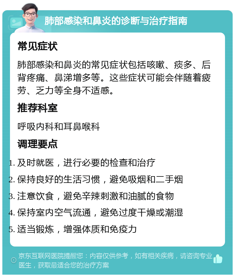 肺部感染和鼻炎的诊断与治疗指南 常见症状 肺部感染和鼻炎的常见症状包括咳嗽、痰多、后背疼痛、鼻涕增多等。这些症状可能会伴随着疲劳、乏力等全身不适感。 推荐科室 呼吸内科和耳鼻喉科 调理要点 及时就医，进行必要的检查和治疗 保持良好的生活习惯，避免吸烟和二手烟 注意饮食，避免辛辣刺激和油腻的食物 保持室内空气流通，避免过度干燥或潮湿 适当锻炼，增强体质和免疫力