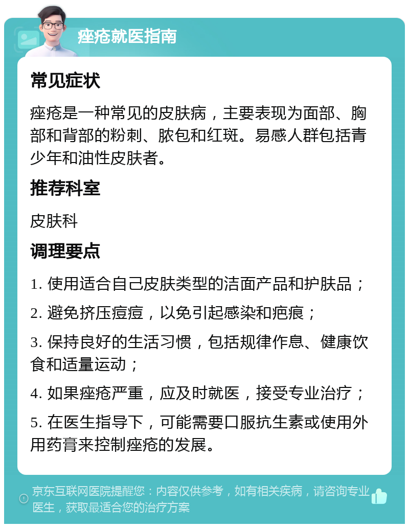 痤疮就医指南 常见症状 痤疮是一种常见的皮肤病，主要表现为面部、胸部和背部的粉刺、脓包和红斑。易感人群包括青少年和油性皮肤者。 推荐科室 皮肤科 调理要点 1. 使用适合自己皮肤类型的洁面产品和护肤品； 2. 避免挤压痘痘，以免引起感染和疤痕； 3. 保持良好的生活习惯，包括规律作息、健康饮食和适量运动； 4. 如果痤疮严重，应及时就医，接受专业治疗； 5. 在医生指导下，可能需要口服抗生素或使用外用药膏来控制痤疮的发展。