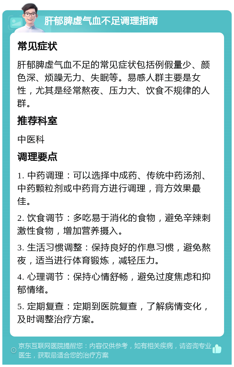 肝郁脾虚气血不足调理指南 常见症状 肝郁脾虚气血不足的常见症状包括例假量少、颜色深、烦躁无力、失眠等。易感人群主要是女性，尤其是经常熬夜、压力大、饮食不规律的人群。 推荐科室 中医科 调理要点 1. 中药调理：可以选择中成药、传统中药汤剂、中药颗粒剂或中药膏方进行调理，膏方效果最佳。 2. 饮食调节：多吃易于消化的食物，避免辛辣刺激性食物，增加营养摄入。 3. 生活习惯调整：保持良好的作息习惯，避免熬夜，适当进行体育锻炼，减轻压力。 4. 心理调节：保持心情舒畅，避免过度焦虑和抑郁情绪。 5. 定期复查：定期到医院复查，了解病情变化，及时调整治疗方案。