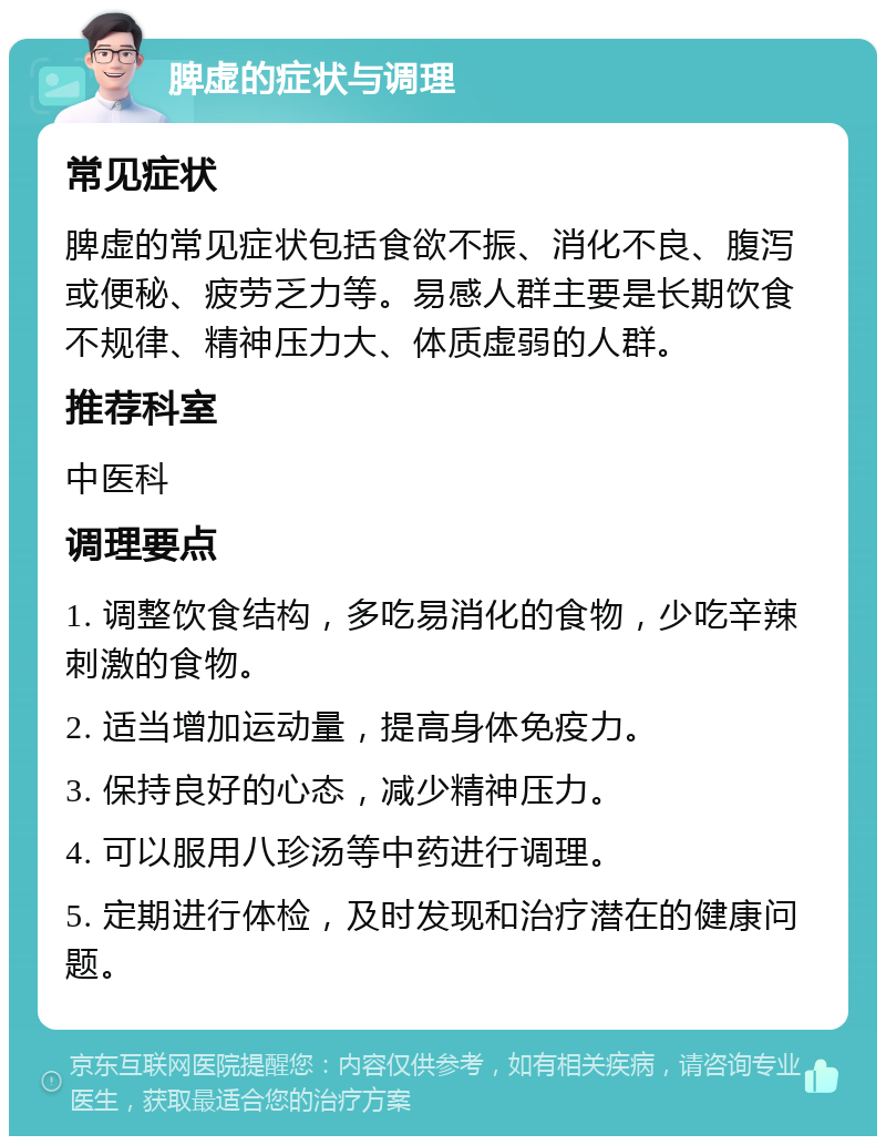 脾虚的症状与调理 常见症状 脾虚的常见症状包括食欲不振、消化不良、腹泻或便秘、疲劳乏力等。易感人群主要是长期饮食不规律、精神压力大、体质虚弱的人群。 推荐科室 中医科 调理要点 1. 调整饮食结构，多吃易消化的食物，少吃辛辣刺激的食物。 2. 适当增加运动量，提高身体免疫力。 3. 保持良好的心态，减少精神压力。 4. 可以服用八珍汤等中药进行调理。 5. 定期进行体检，及时发现和治疗潜在的健康问题。