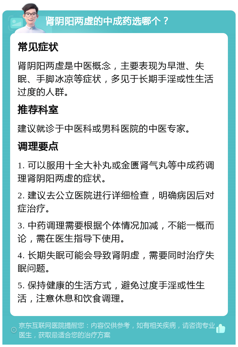 肾阴阳两虚的中成药选哪个？ 常见症状 肾阴阳两虚是中医概念，主要表现为早泄、失眠、手脚冰凉等症状，多见于长期手淫或性生活过度的人群。 推荐科室 建议就诊于中医科或男科医院的中医专家。 调理要点 1. 可以服用十全大补丸或金匮肾气丸等中成药调理肾阴阳两虚的症状。 2. 建议去公立医院进行详细检查，明确病因后对症治疗。 3. 中药调理需要根据个体情况加减，不能一概而论，需在医生指导下使用。 4. 长期失眠可能会导致肾阴虚，需要同时治疗失眠问题。 5. 保持健康的生活方式，避免过度手淫或性生活，注意休息和饮食调理。