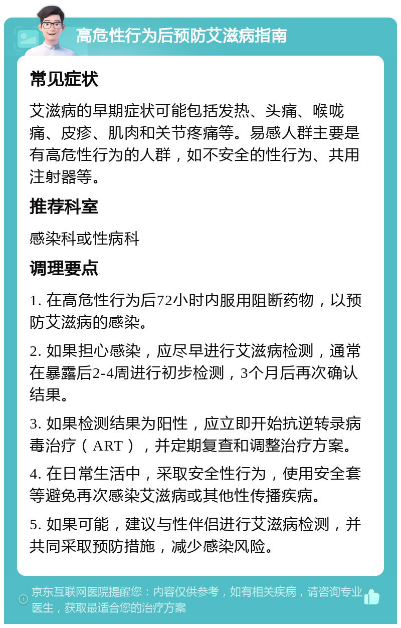 高危性行为后预防艾滋病指南 常见症状 艾滋病的早期症状可能包括发热、头痛、喉咙痛、皮疹、肌肉和关节疼痛等。易感人群主要是有高危性行为的人群，如不安全的性行为、共用注射器等。 推荐科室 感染科或性病科 调理要点 1. 在高危性行为后72小时内服用阻断药物，以预防艾滋病的感染。 2. 如果担心感染，应尽早进行艾滋病检测，通常在暴露后2-4周进行初步检测，3个月后再次确认结果。 3. 如果检测结果为阳性，应立即开始抗逆转录病毒治疗（ART），并定期复查和调整治疗方案。 4. 在日常生活中，采取安全性行为，使用安全套等避免再次感染艾滋病或其他性传播疾病。 5. 如果可能，建议与性伴侣进行艾滋病检测，并共同采取预防措施，减少感染风险。