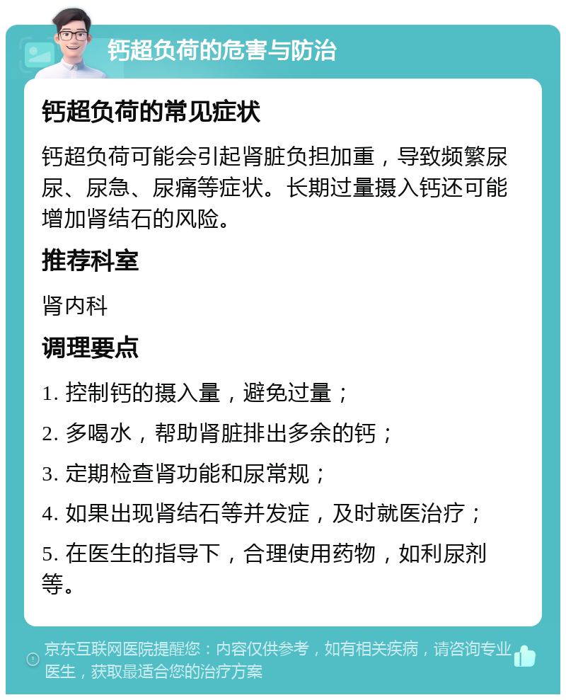 钙超负荷的危害与防治 钙超负荷的常见症状 钙超负荷可能会引起肾脏负担加重，导致频繁尿尿、尿急、尿痛等症状。长期过量摄入钙还可能增加肾结石的风险。 推荐科室 肾内科 调理要点 1. 控制钙的摄入量，避免过量； 2. 多喝水，帮助肾脏排出多余的钙； 3. 定期检查肾功能和尿常规； 4. 如果出现肾结石等并发症，及时就医治疗； 5. 在医生的指导下，合理使用药物，如利尿剂等。