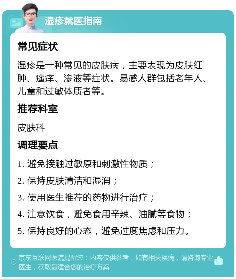 湿疹就医指南 常见症状 湿疹是一种常见的皮肤病，主要表现为皮肤红肿、瘙痒、渗液等症状。易感人群包括老年人、儿童和过敏体质者等。 推荐科室 皮肤科 调理要点 1. 避免接触过敏原和刺激性物质； 2. 保持皮肤清洁和湿润； 3. 使用医生推荐的药物进行治疗； 4. 注意饮食，避免食用辛辣、油腻等食物； 5. 保持良好的心态，避免过度焦虑和压力。