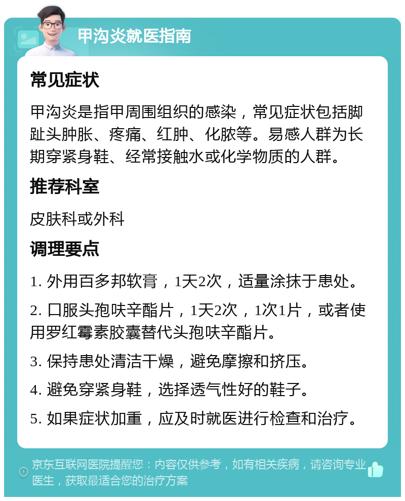 甲沟炎就医指南 常见症状 甲沟炎是指甲周围组织的感染，常见症状包括脚趾头肿胀、疼痛、红肿、化脓等。易感人群为长期穿紧身鞋、经常接触水或化学物质的人群。 推荐科室 皮肤科或外科 调理要点 1. 外用百多邦软膏，1天2次，适量涂抹于患处。 2. 口服头孢呋辛酯片，1天2次，1次1片，或者使用罗红霉素胶囊替代头孢呋辛酯片。 3. 保持患处清洁干燥，避免摩擦和挤压。 4. 避免穿紧身鞋，选择透气性好的鞋子。 5. 如果症状加重，应及时就医进行检查和治疗。