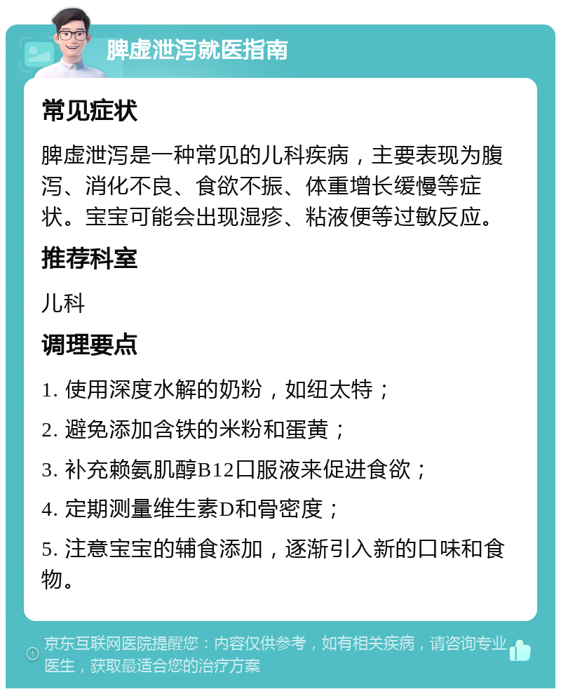 脾虚泄泻就医指南 常见症状 脾虚泄泻是一种常见的儿科疾病，主要表现为腹泻、消化不良、食欲不振、体重增长缓慢等症状。宝宝可能会出现湿疹、粘液便等过敏反应。 推荐科室 儿科 调理要点 1. 使用深度水解的奶粉，如纽太特； 2. 避免添加含铁的米粉和蛋黄； 3. 补充赖氨肌醇B12口服液来促进食欲； 4. 定期测量维生素D和骨密度； 5. 注意宝宝的辅食添加，逐渐引入新的口味和食物。