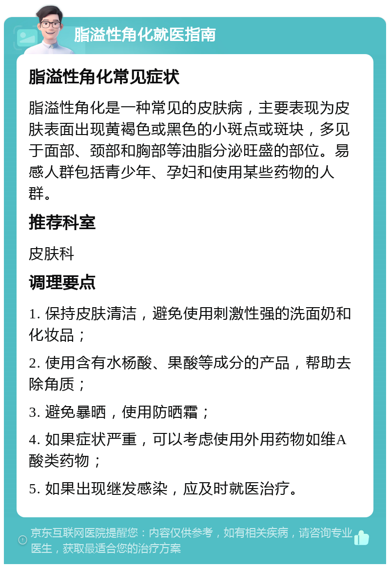 脂溢性角化就医指南 脂溢性角化常见症状 脂溢性角化是一种常见的皮肤病，主要表现为皮肤表面出现黄褐色或黑色的小斑点或斑块，多见于面部、颈部和胸部等油脂分泌旺盛的部位。易感人群包括青少年、孕妇和使用某些药物的人群。 推荐科室 皮肤科 调理要点 1. 保持皮肤清洁，避免使用刺激性强的洗面奶和化妆品； 2. 使用含有水杨酸、果酸等成分的产品，帮助去除角质； 3. 避免暴晒，使用防晒霜； 4. 如果症状严重，可以考虑使用外用药物如维A酸类药物； 5. 如果出现继发感染，应及时就医治疗。