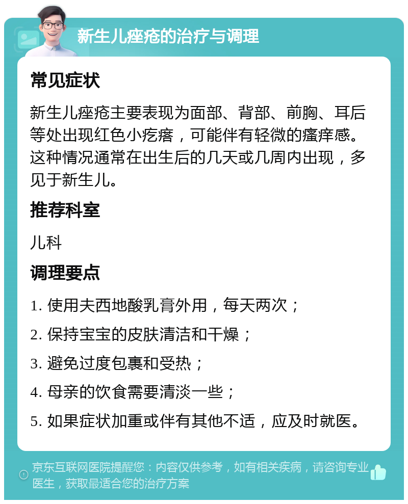 新生儿痤疮的治疗与调理 常见症状 新生儿痤疮主要表现为面部、背部、前胸、耳后等处出现红色小疙瘩，可能伴有轻微的瘙痒感。这种情况通常在出生后的几天或几周内出现，多见于新生儿。 推荐科室 儿科 调理要点 1. 使用夫西地酸乳膏外用，每天两次； 2. 保持宝宝的皮肤清洁和干燥； 3. 避免过度包裹和受热； 4. 母亲的饮食需要清淡一些； 5. 如果症状加重或伴有其他不适，应及时就医。