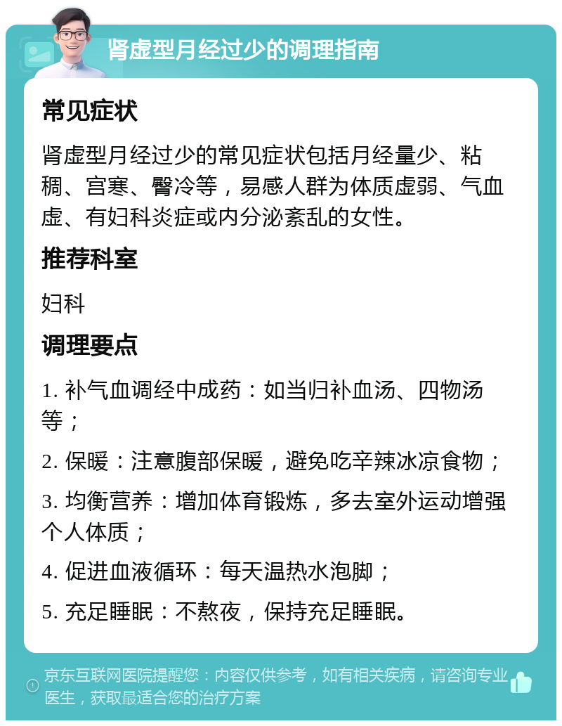 肾虚型月经过少的调理指南 常见症状 肾虚型月经过少的常见症状包括月经量少、粘稠、宫寒、臀冷等，易感人群为体质虚弱、气血虚、有妇科炎症或内分泌紊乱的女性。 推荐科室 妇科 调理要点 1. 补气血调经中成药：如当归补血汤、四物汤等； 2. 保暖：注意腹部保暖，避免吃辛辣冰凉食物； 3. 均衡营养：增加体育锻炼，多去室外运动增强个人体质； 4. 促进血液循环：每天温热水泡脚； 5. 充足睡眠：不熬夜，保持充足睡眠。