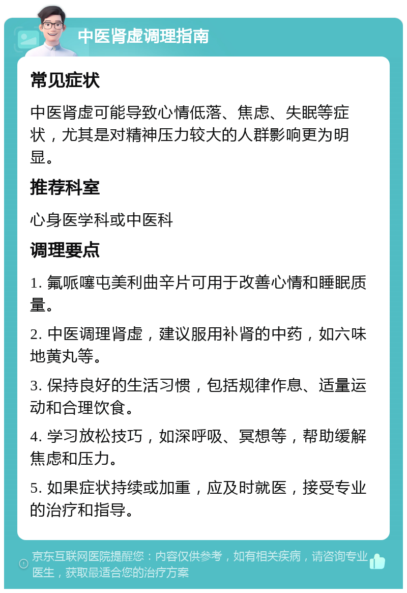 中医肾虚调理指南 常见症状 中医肾虚可能导致心情低落、焦虑、失眠等症状，尤其是对精神压力较大的人群影响更为明显。 推荐科室 心身医学科或中医科 调理要点 1. 氟哌噻屯美利曲辛片可用于改善心情和睡眠质量。 2. 中医调理肾虚，建议服用补肾的中药，如六味地黄丸等。 3. 保持良好的生活习惯，包括规律作息、适量运动和合理饮食。 4. 学习放松技巧，如深呼吸、冥想等，帮助缓解焦虑和压力。 5. 如果症状持续或加重，应及时就医，接受专业的治疗和指导。