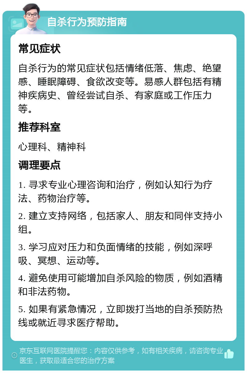 自杀行为预防指南 常见症状 自杀行为的常见症状包括情绪低落、焦虑、绝望感、睡眠障碍、食欲改变等。易感人群包括有精神疾病史、曾经尝试自杀、有家庭或工作压力等。 推荐科室 心理科、精神科 调理要点 1. 寻求专业心理咨询和治疗，例如认知行为疗法、药物治疗等。 2. 建立支持网络，包括家人、朋友和同伴支持小组。 3. 学习应对压力和负面情绪的技能，例如深呼吸、冥想、运动等。 4. 避免使用可能增加自杀风险的物质，例如酒精和非法药物。 5. 如果有紧急情况，立即拨打当地的自杀预防热线或就近寻求医疗帮助。