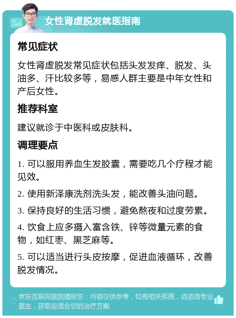 女性肾虚脱发就医指南 常见症状 女性肾虚脱发常见症状包括头发发痒、脱发、头油多、汗比较多等，易感人群主要是中年女性和产后女性。 推荐科室 建议就诊于中医科或皮肤科。 调理要点 1. 可以服用养血生发胶囊，需要吃几个疗程才能见效。 2. 使用新泽康洗剂洗头发，能改善头油问题。 3. 保持良好的生活习惯，避免熬夜和过度劳累。 4. 饮食上应多摄入富含铁、锌等微量元素的食物，如红枣、黑芝麻等。 5. 可以适当进行头皮按摩，促进血液循环，改善脱发情况。