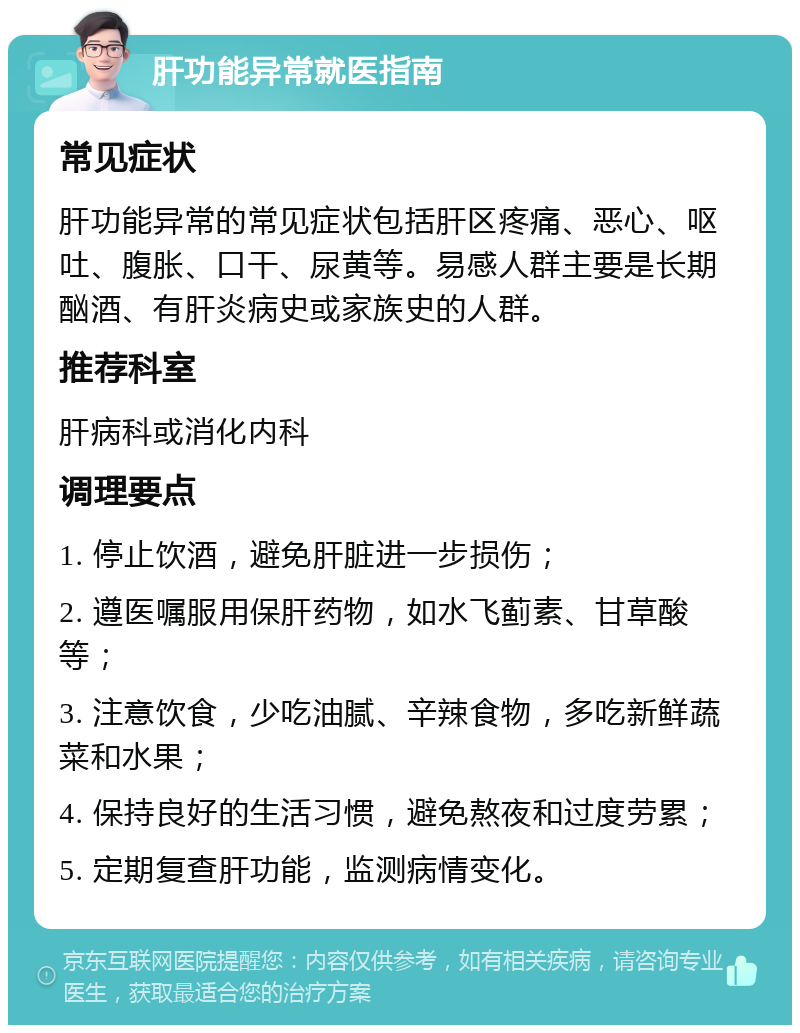 肝功能异常就医指南 常见症状 肝功能异常的常见症状包括肝区疼痛、恶心、呕吐、腹胀、口干、尿黄等。易感人群主要是长期酗酒、有肝炎病史或家族史的人群。 推荐科室 肝病科或消化内科 调理要点 1. 停止饮酒，避免肝脏进一步损伤； 2. 遵医嘱服用保肝药物，如水飞蓟素、甘草酸等； 3. 注意饮食，少吃油腻、辛辣食物，多吃新鲜蔬菜和水果； 4. 保持良好的生活习惯，避免熬夜和过度劳累； 5. 定期复查肝功能，监测病情变化。