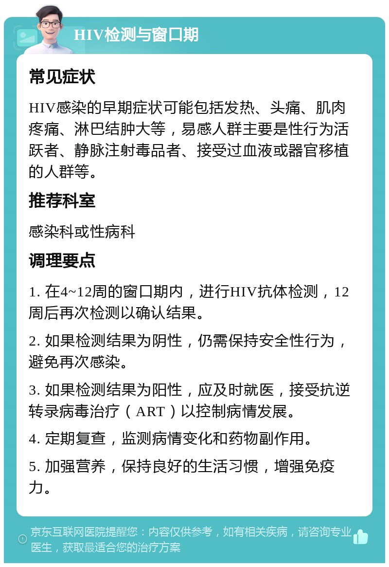 HIV检测与窗口期 常见症状 HIV感染的早期症状可能包括发热、头痛、肌肉疼痛、淋巴结肿大等，易感人群主要是性行为活跃者、静脉注射毒品者、接受过血液或器官移植的人群等。 推荐科室 感染科或性病科 调理要点 1. 在4~12周的窗口期内，进行HIV抗体检测，12周后再次检测以确认结果。 2. 如果检测结果为阴性，仍需保持安全性行为，避免再次感染。 3. 如果检测结果为阳性，应及时就医，接受抗逆转录病毒治疗（ART）以控制病情发展。 4. 定期复查，监测病情变化和药物副作用。 5. 加强营养，保持良好的生活习惯，增强免疫力。