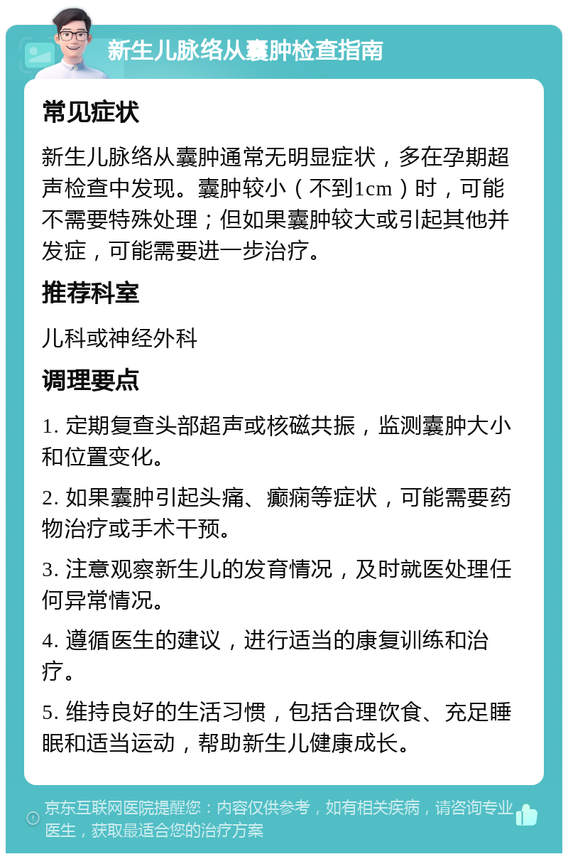 新生儿脉络从囊肿检查指南 常见症状 新生儿脉络从囊肿通常无明显症状，多在孕期超声检查中发现。囊肿较小（不到1cm）时，可能不需要特殊处理；但如果囊肿较大或引起其他并发症，可能需要进一步治疗。 推荐科室 儿科或神经外科 调理要点 1. 定期复查头部超声或核磁共振，监测囊肿大小和位置变化。 2. 如果囊肿引起头痛、癫痫等症状，可能需要药物治疗或手术干预。 3. 注意观察新生儿的发育情况，及时就医处理任何异常情况。 4. 遵循医生的建议，进行适当的康复训练和治疗。 5. 维持良好的生活习惯，包括合理饮食、充足睡眠和适当运动，帮助新生儿健康成长。