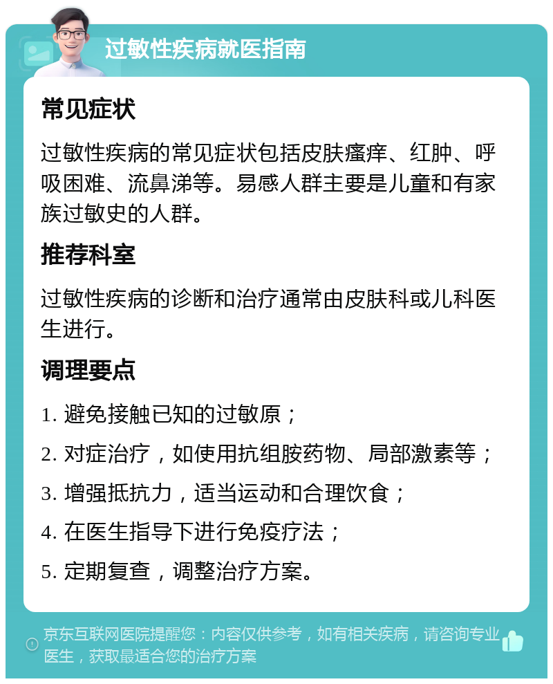 过敏性疾病就医指南 常见症状 过敏性疾病的常见症状包括皮肤瘙痒、红肿、呼吸困难、流鼻涕等。易感人群主要是儿童和有家族过敏史的人群。 推荐科室 过敏性疾病的诊断和治疗通常由皮肤科或儿科医生进行。 调理要点 1. 避免接触已知的过敏原； 2. 对症治疗，如使用抗组胺药物、局部激素等； 3. 增强抵抗力，适当运动和合理饮食； 4. 在医生指导下进行免疫疗法； 5. 定期复查，调整治疗方案。