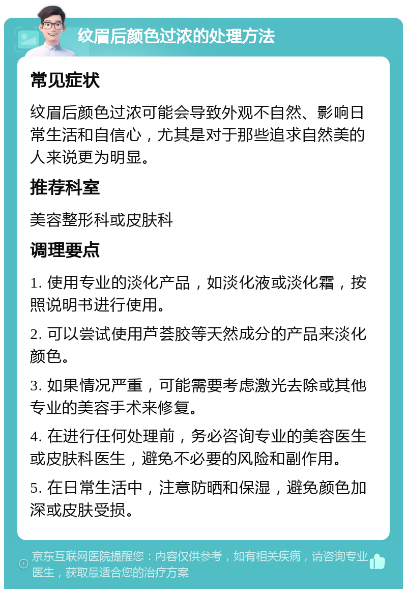 纹眉后颜色过浓的处理方法 常见症状 纹眉后颜色过浓可能会导致外观不自然、影响日常生活和自信心，尤其是对于那些追求自然美的人来说更为明显。 推荐科室 美容整形科或皮肤科 调理要点 1. 使用专业的淡化产品，如淡化液或淡化霜，按照说明书进行使用。 2. 可以尝试使用芦荟胶等天然成分的产品来淡化颜色。 3. 如果情况严重，可能需要考虑激光去除或其他专业的美容手术来修复。 4. 在进行任何处理前，务必咨询专业的美容医生或皮肤科医生，避免不必要的风险和副作用。 5. 在日常生活中，注意防晒和保湿，避免颜色加深或皮肤受损。