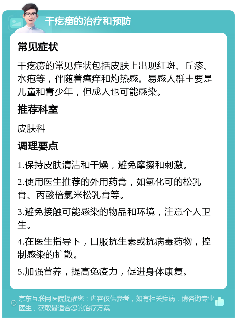 干疙痨的治疗和预防 常见症状 干疙痨的常见症状包括皮肤上出现红斑、丘疹、水疱等，伴随着瘙痒和灼热感。易感人群主要是儿童和青少年，但成人也可能感染。 推荐科室 皮肤科 调理要点 1.保持皮肤清洁和干燥，避免摩擦和刺激。 2.使用医生推荐的外用药膏，如氢化可的松乳膏、丙酸倍氯米松乳膏等。 3.避免接触可能感染的物品和环境，注意个人卫生。 4.在医生指导下，口服抗生素或抗病毒药物，控制感染的扩散。 5.加强营养，提高免疫力，促进身体康复。