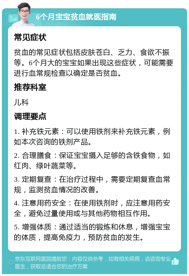 6个月宝宝贫血就医指南 常见症状 贫血的常见症状包括皮肤苍白、乏力、食欲不振等。6个月大的宝宝如果出现这些症状，可能需要进行血常规检查以确定是否贫血。 推荐科室 儿科 调理要点 1. 补充铁元素：可以使用铁剂来补充铁元素，例如本次咨询的铁剂产品。 2. 合理膳食：保证宝宝摄入足够的含铁食物，如红肉、绿叶蔬菜等。 3. 定期复查：在治疗过程中，需要定期复查血常规，监测贫血情况的改善。 4. 注意用药安全：在使用铁剂时，应注意用药安全，避免过量使用或与其他药物相互作用。 5. 增强体质：通过适当的锻炼和休息，增强宝宝的体质，提高免疫力，预防贫血的发生。