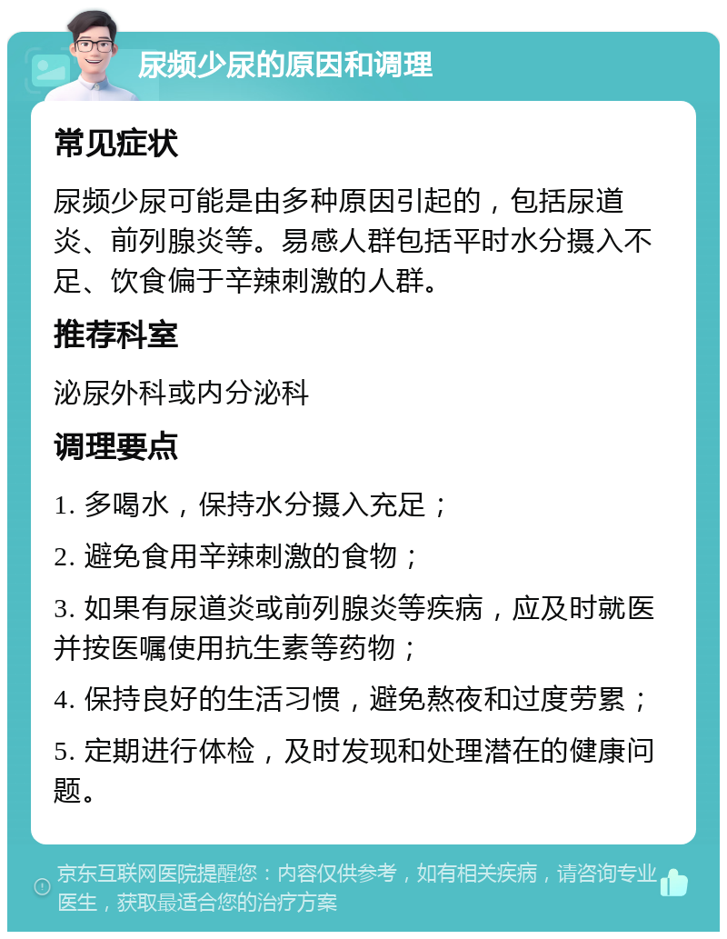 尿频少尿的原因和调理 常见症状 尿频少尿可能是由多种原因引起的，包括尿道炎、前列腺炎等。易感人群包括平时水分摄入不足、饮食偏于辛辣刺激的人群。 推荐科室 泌尿外科或内分泌科 调理要点 1. 多喝水，保持水分摄入充足； 2. 避免食用辛辣刺激的食物； 3. 如果有尿道炎或前列腺炎等疾病，应及时就医并按医嘱使用抗生素等药物； 4. 保持良好的生活习惯，避免熬夜和过度劳累； 5. 定期进行体检，及时发现和处理潜在的健康问题。