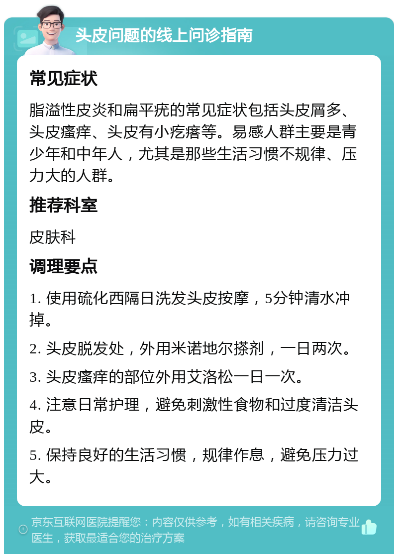 头皮问题的线上问诊指南 常见症状 脂溢性皮炎和扁平疣的常见症状包括头皮屑多、头皮瘙痒、头皮有小疙瘩等。易感人群主要是青少年和中年人，尤其是那些生活习惯不规律、压力大的人群。 推荐科室 皮肤科 调理要点 1. 使用硫化西隔日洗发头皮按摩，5分钟清水冲掉。 2. 头皮脱发处，外用米诺地尔搽剂，一日两次。 3. 头皮瘙痒的部位外用艾洛松一日一次。 4. 注意日常护理，避免刺激性食物和过度清洁头皮。 5. 保持良好的生活习惯，规律作息，避免压力过大。