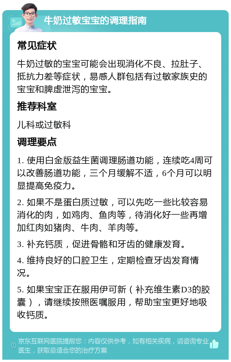 牛奶过敏宝宝的调理指南 常见症状 牛奶过敏的宝宝可能会出现消化不良、拉肚子、抵抗力差等症状，易感人群包括有过敏家族史的宝宝和脾虚泄泻的宝宝。 推荐科室 儿科或过敏科 调理要点 1. 使用白金版益生菌调理肠道功能，连续吃4周可以改善肠道功能，三个月缓解不适，6个月可以明显提高免疫力。 2. 如果不是蛋白质过敏，可以先吃一些比较容易消化的肉，如鸡肉、鱼肉等，待消化好一些再增加红肉如猪肉、牛肉、羊肉等。 3. 补充钙质，促进骨骼和牙齿的健康发育。 4. 维持良好的口腔卫生，定期检查牙齿发育情况。 5. 如果宝宝正在服用伊可新（补充维生素D3的胶囊），请继续按照医嘱服用，帮助宝宝更好地吸收钙质。