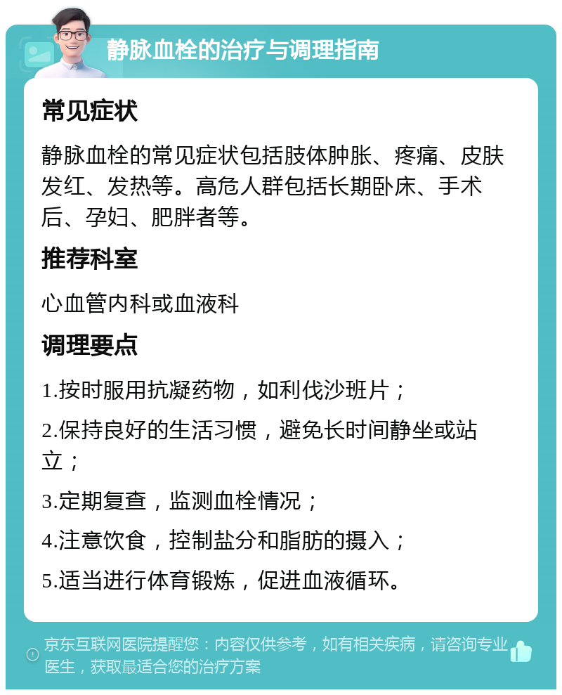 静脉血栓的治疗与调理指南 常见症状 静脉血栓的常见症状包括肢体肿胀、疼痛、皮肤发红、发热等。高危人群包括长期卧床、手术后、孕妇、肥胖者等。 推荐科室 心血管内科或血液科 调理要点 1.按时服用抗凝药物，如利伐沙班片； 2.保持良好的生活习惯，避免长时间静坐或站立； 3.定期复查，监测血栓情况； 4.注意饮食，控制盐分和脂肪的摄入； 5.适当进行体育锻炼，促进血液循环。