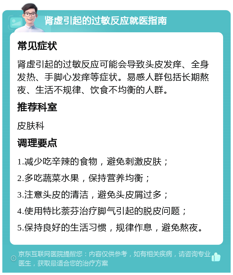 肾虚引起的过敏反应就医指南 常见症状 肾虚引起的过敏反应可能会导致头皮发痒、全身发热、手脚心发痒等症状。易感人群包括长期熬夜、生活不规律、饮食不均衡的人群。 推荐科室 皮肤科 调理要点 1.减少吃辛辣的食物，避免刺激皮肤； 2.多吃蔬菜水果，保持营养均衡； 3.注意头皮的清洁，避免头皮屑过多； 4.使用特比萘芬治疗脚气引起的脱皮问题； 5.保持良好的生活习惯，规律作息，避免熬夜。