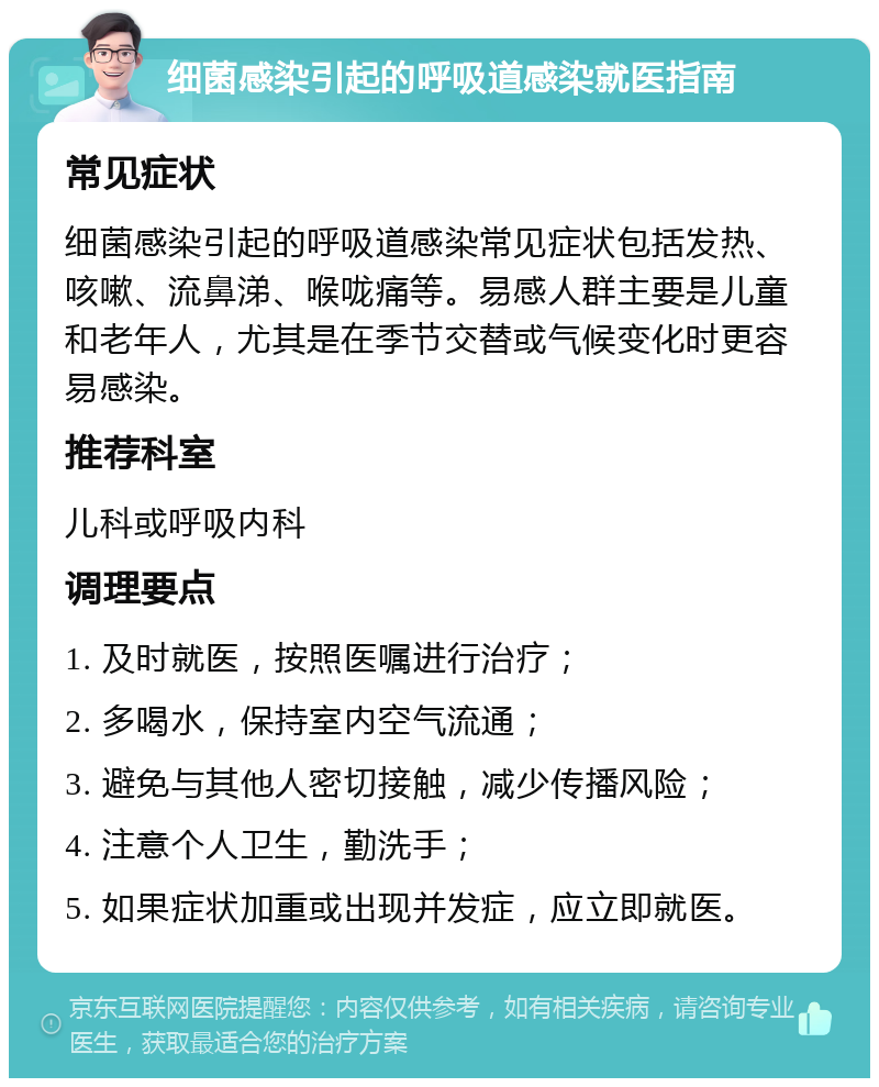 细菌感染引起的呼吸道感染就医指南 常见症状 细菌感染引起的呼吸道感染常见症状包括发热、咳嗽、流鼻涕、喉咙痛等。易感人群主要是儿童和老年人，尤其是在季节交替或气候变化时更容易感染。 推荐科室 儿科或呼吸内科 调理要点 1. 及时就医，按照医嘱进行治疗； 2. 多喝水，保持室内空气流通； 3. 避免与其他人密切接触，减少传播风险； 4. 注意个人卫生，勤洗手； 5. 如果症状加重或出现并发症，应立即就医。